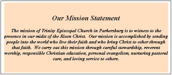 Text Box: Our Mission Statement
The mission of Trinity Episcopal Church in Parkersburg is to witness to the presence in our midst of the Risen Christ.  Our mission is accomplished by sending people into the world who live their faith and who bring Christ to other through that faith.  We carry out this mission through careful stewardship, reverent worship, responsible Christian education, personal evangelism, nurturing pastoral care, and loving service to others.
